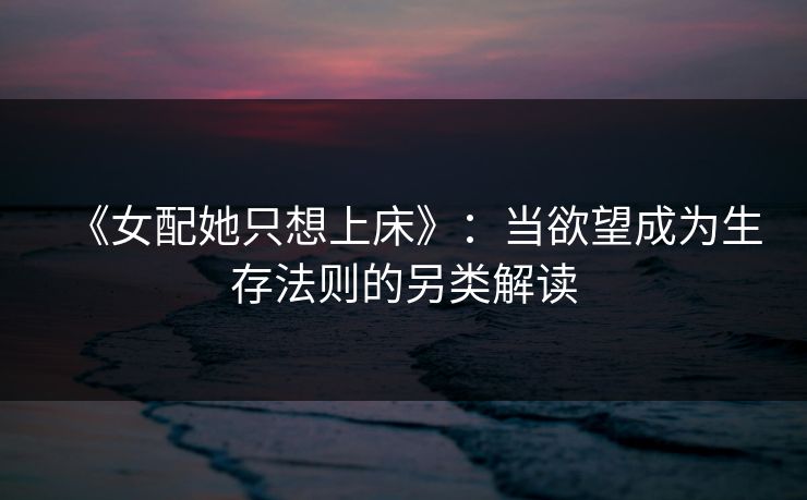《女配她只想上床》:当欲望成为生存法则的另类解读 《女配她只想上床》:当欲望成为生存法则的另类解读
