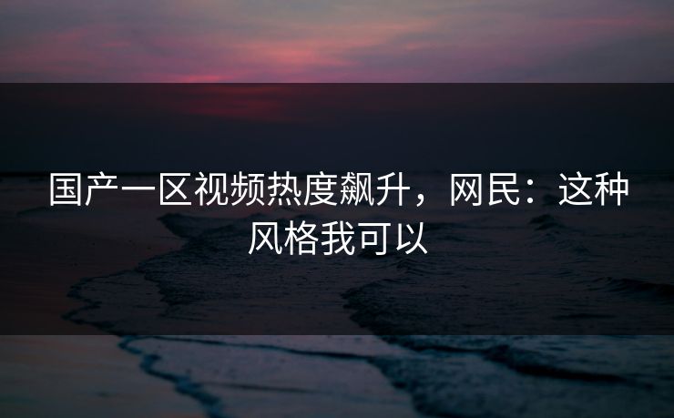 国产一区视频热度飙升，网民：这种风格我可以