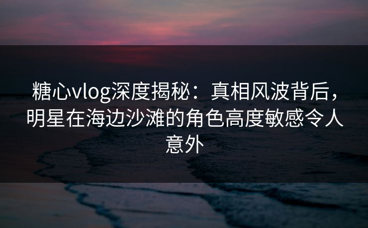 糖心vlog深度揭秘:真相风波背后,明星在海边沙滩的角色高度敏感令人意外 糖心vlog深度揭秘:真相风波背后,明星在海边沙滩的角色高度敏感令人意外