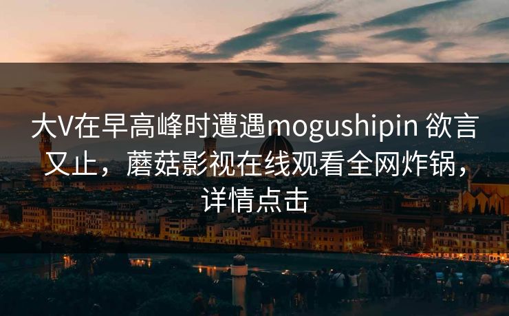 大V在早高峰时遭遇mogushipin 欲言又止，蘑菇影视在线观看全网炸锅，详情点击