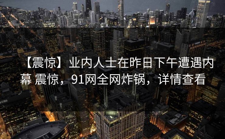 【震惊】业内人士在昨日下午遭遇内幕 震惊，91网全网炸锅，详情查看