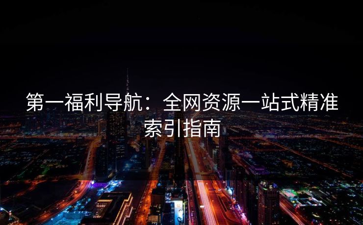 第一福利导航：全网资源一站式精准索引指南