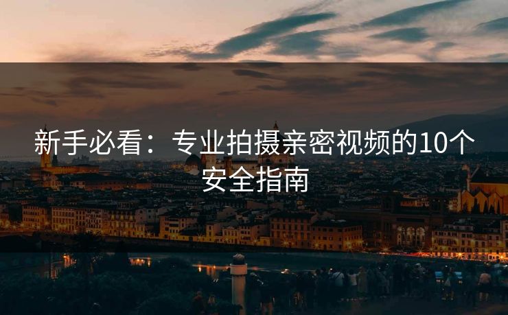 新手必看：专业拍摄亲密视频的10个安全指南