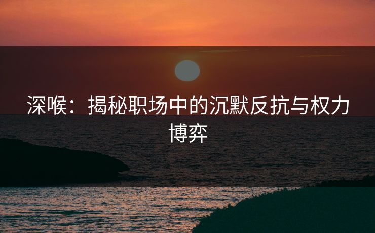 深喉：揭秘职场中的沉默反抗与权力博弈