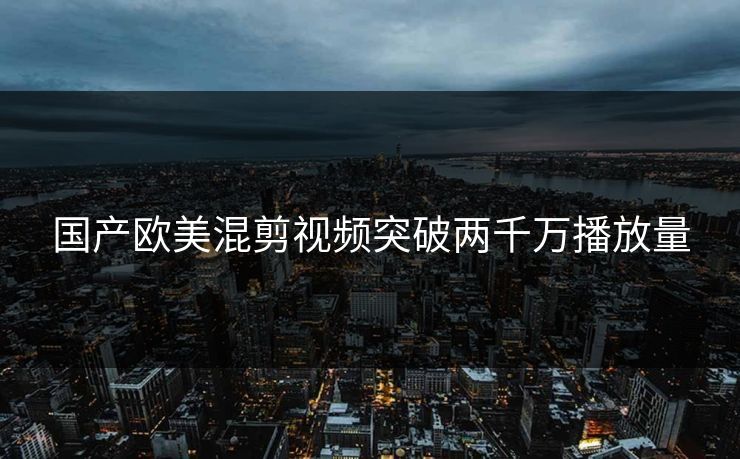 国产欧美混剪视频突破两千万播放量