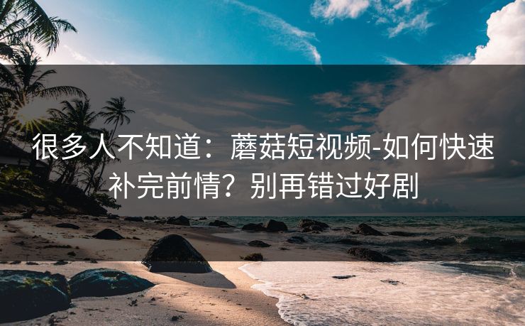 很多人不知道：蘑菇短视频-如何快速补完前情？别再错过好剧