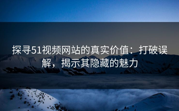 探寻51视频网站的真实价值：打破误解，揭示其隐藏的魅力