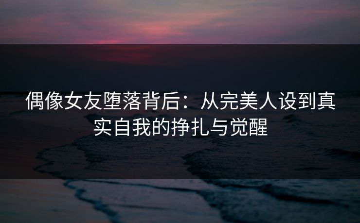 偶像女友堕落背后：从完美人设到真实自我的挣扎与觉醒