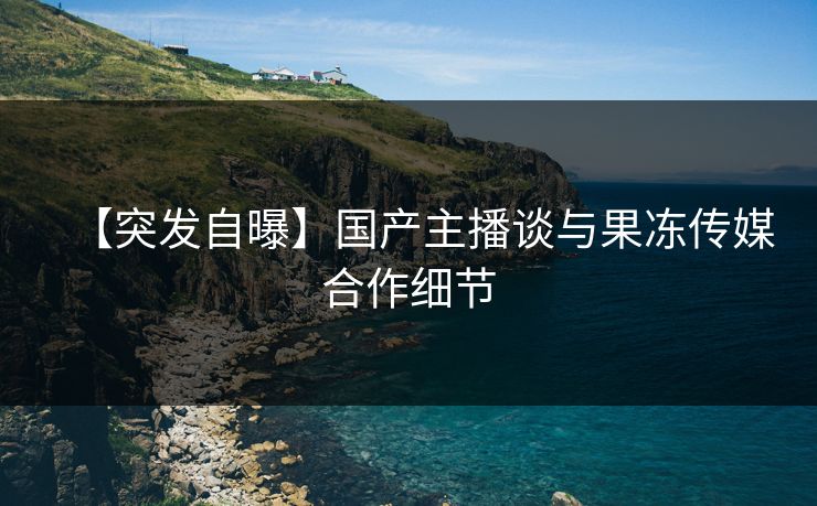 【突发自曝】国产主播谈与果冻传媒合作细节