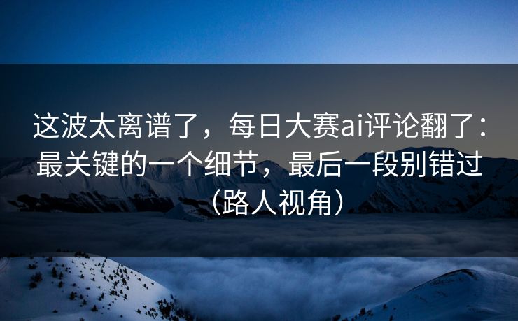 这波太离谱了，每日大赛ai评论翻了：最关键的一个细节，最后一段别错过（路人视角）